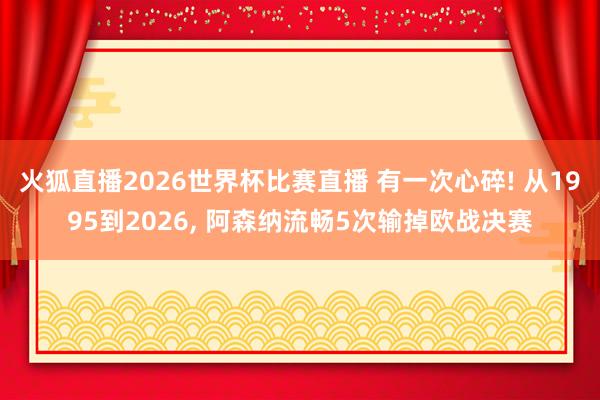 火狐直播2026世界杯比赛直播 有一次心碎! 从1995到2026, 阿森纳流畅5次输掉欧战决赛