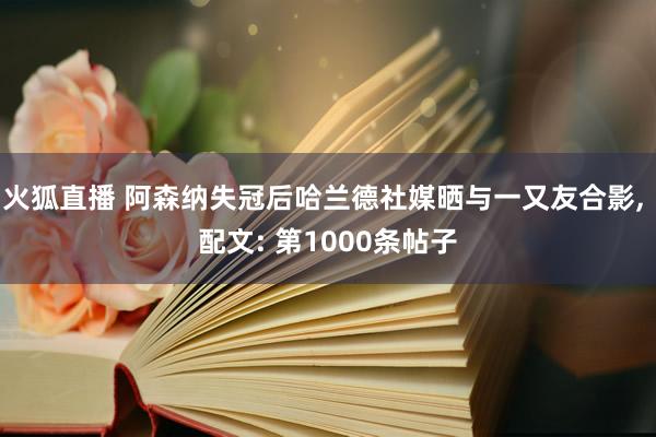 火狐直播 阿森纳失冠后哈兰德社媒晒与一又友合影, 配文: 第1000条帖子