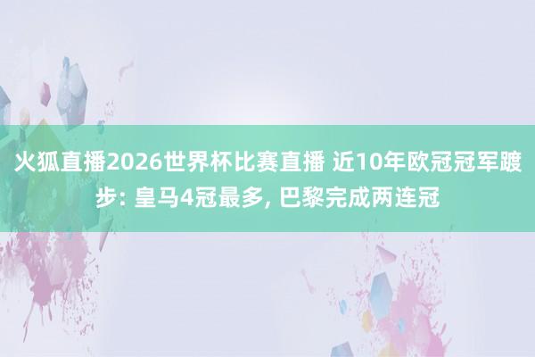 火狐直播2026世界杯比赛直播 近10年欧冠冠军踱步: 皇马4冠最多, 巴黎完成两连冠