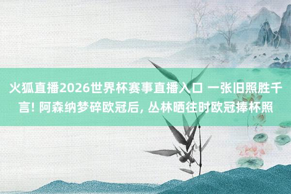 火狐直播2026世界杯赛事直播入口 一张旧照胜千言! 阿森纳梦碎欧冠后, 丛林晒往时欧冠捧杯照