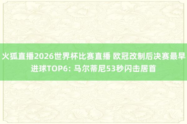 火狐直播2026世界杯比赛直播 欧冠改制后决赛最早进球TOP6: 马尔蒂尼53秒闪击居首