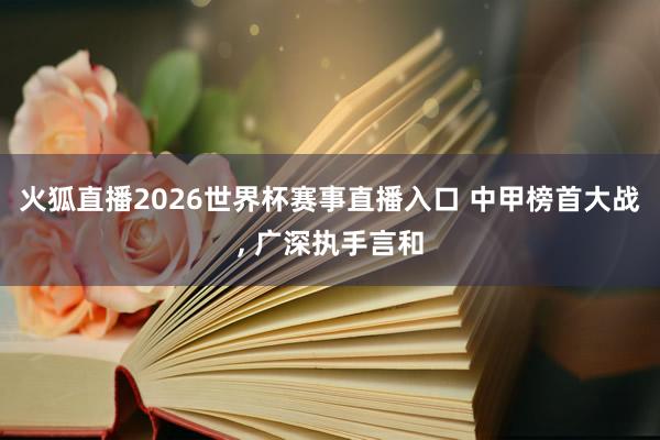 火狐直播2026世界杯赛事直播入口 中甲榜首大战, 广深执手言和