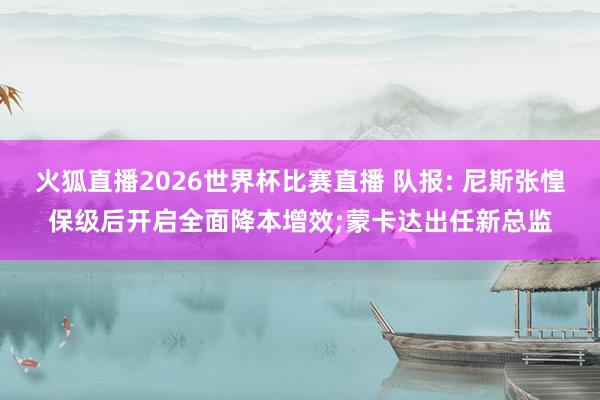 火狐直播2026世界杯比赛直播 队报: 尼斯张惶保级后开启全面降本增效;蒙卡达出任新总监