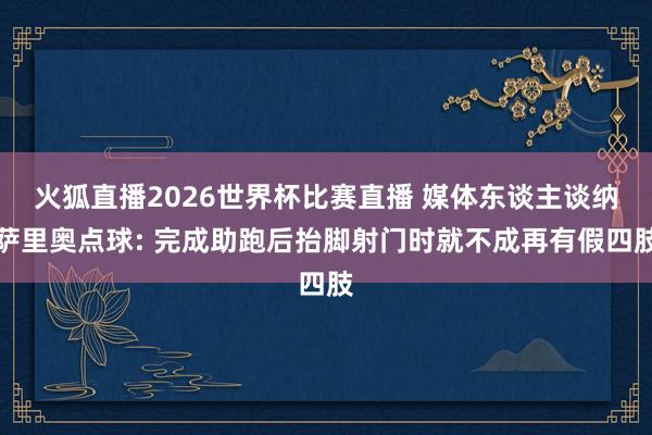 火狐直播2026世界杯比赛直播 媒体东谈主谈纳萨里奥点球: 完成助跑后抬脚射门时就不成再有假四肢