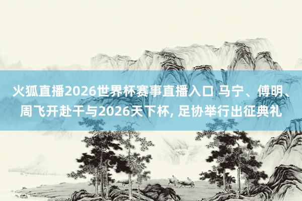 火狐直播2026世界杯赛事直播入口 马宁、傅明、周飞开赴干与2026天下杯, 足协举行出征典礼