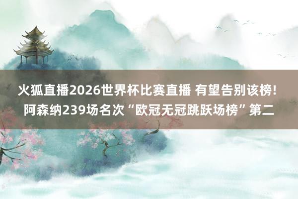 火狐直播2026世界杯比赛直播 有望告别该榜! 阿森纳239场名次“欧冠无冠跳跃场榜”第二
