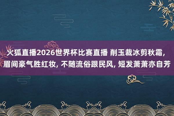 火狐直播2026世界杯比赛直播 削玉裁冰剪秋霜, 眉间豪气胜红妆, 不随流俗跟民风, 短发萧萧亦自芳