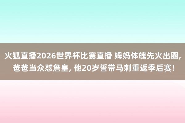 火狐直播2026世界杯比赛直播 姆妈体魄先火出圈, 爸爸当众怼詹皇, 他20岁誓带马刺重返季后赛!