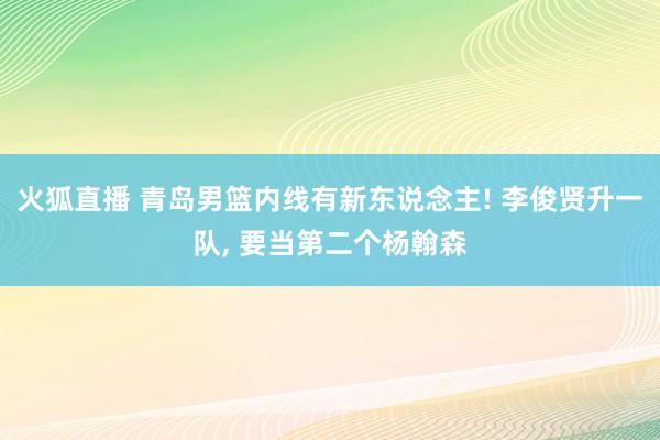 火狐直播 青岛男篮内线有新东说念主! 李俊贤升一队, 要当第二个杨翰森