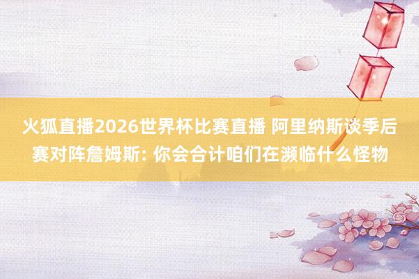 火狐直播2026世界杯比赛直播 阿里纳斯谈季后赛对阵詹姆斯: 你会合计咱们在濒临什么怪物