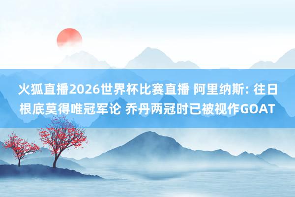 火狐直播2026世界杯比赛直播 阿里纳斯: 往日根底莫得唯冠军论 乔丹两冠时已被视作GOAT