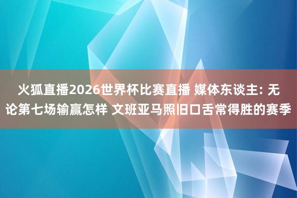 火狐直播2026世界杯比赛直播 媒体东谈主: 无论第七场输赢怎样 文班亚马照旧口舌常得胜的赛季