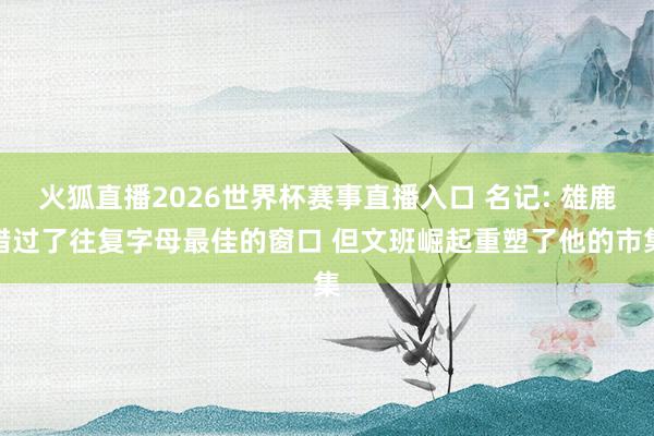 火狐直播2026世界杯赛事直播入口 名记: 雄鹿错过了往复字母最佳的窗口 但文班崛起重塑了他的市集