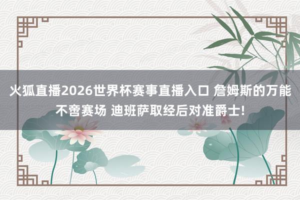 火狐直播2026世界杯赛事直播入口 詹姆斯的万能不啻赛场 迪班萨取经后对准爵士!