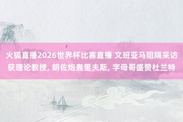 火狐直播2026世界杯比赛直播 文班亚马阻隔采访获理论教授, 朗佐炮轰里夫斯, 字母哥盛赞杜兰特