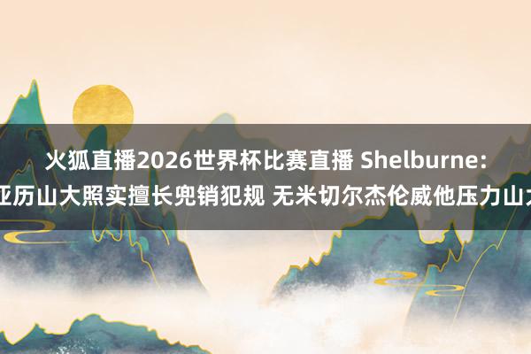 火狐直播2026世界杯比赛直播 Shelburne: 亚历山大照实擅长兜销犯规 无米切尔杰伦威他压力山大