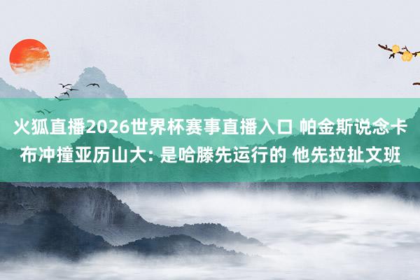 火狐直播2026世界杯赛事直播入口 帕金斯说念卡布冲撞亚历山大: 是哈滕先运行的 他先拉扯文班