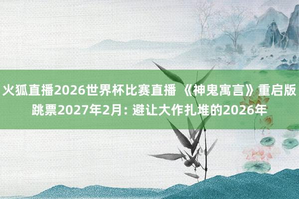 火狐直播2026世界杯比赛直播 《神鬼寓言》重启版跳票2027年2月: 避让大作扎堆的2026年