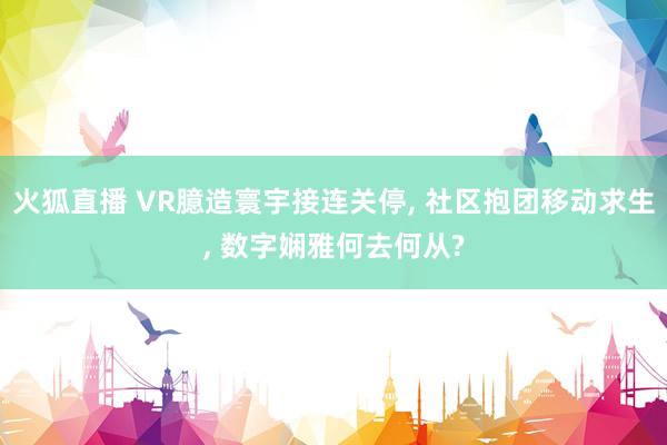 火狐直播 VR臆造寰宇接连关停, 社区抱团移动求生, 数字娴雅何去何从?