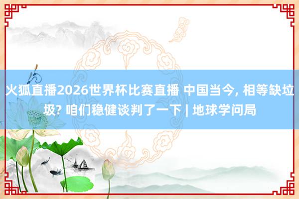 火狐直播2026世界杯比赛直播 中国当今, 相等缺垃圾? 咱们稳健谈判了一下 | 地球学问局