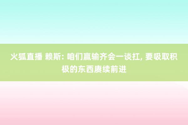 火狐直播 赖斯: 咱们赢输齐会一谈扛, 要吸取积极的东西赓续前进