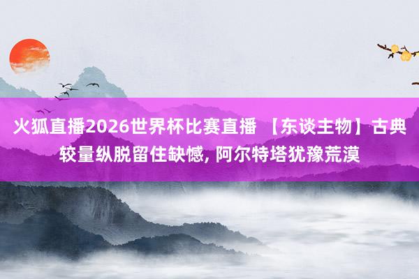火狐直播2026世界杯比赛直播 【东谈主物】古典较量纵脱留住缺憾, 阿尔特塔犹豫荒漠