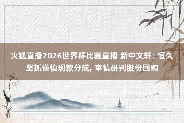 火狐直播2026世界杯比赛直播 新中文轩: 恒久坚抓谨慎现款分成, 审慎研判股份回购