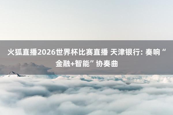火狐直播2026世界杯比赛直播 天津银行: 奏响“金融+智能”协奏曲