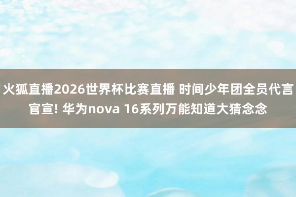 火狐直播2026世界杯比赛直播 时间少年团全员代言官宣! 华为nova 16系列万能知道大猜念念