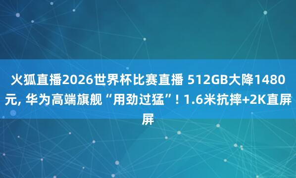 火狐直播2026世界杯比赛直播 512GB大降1480元, 华为高端旗舰“用劲过猛”! 1.6米抗摔+2K直屏