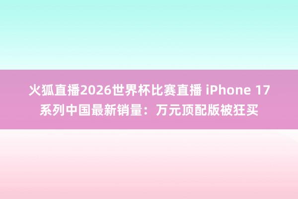 火狐直播2026世界杯比赛直播 iPhone 17系列中国最新销量：万元顶配版被狂买