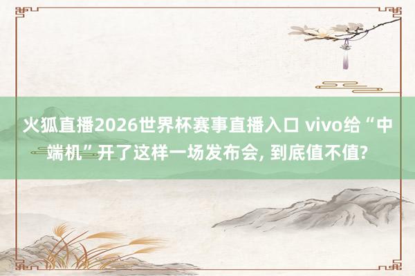 火狐直播2026世界杯赛事直播入口 vivo给“中端机”开了这样一场发布会, 到底值不值?
