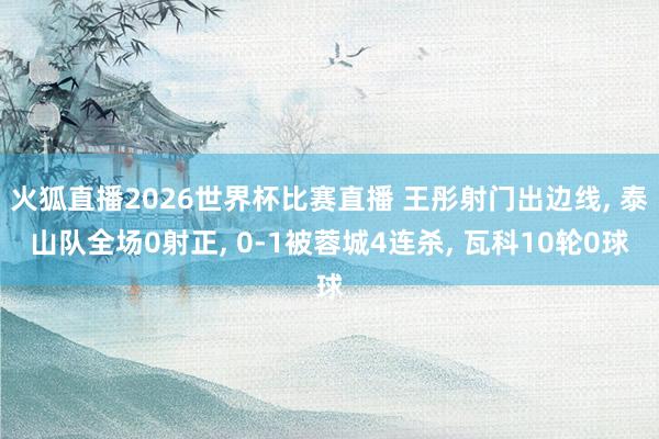 火狐直播2026世界杯比赛直播 王彤射门出边线, 泰山队全场0射正, 0-1被蓉城4连杀, 瓦科10轮0球