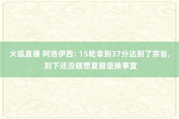 火狐直播 阿洛伊西: 15轮拿到37分达到了宗旨, 刻下还没瞎想夏窗退换事宜
