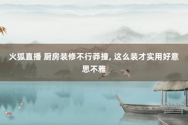 火狐直播 厨房装修不行莽撞,<a href=