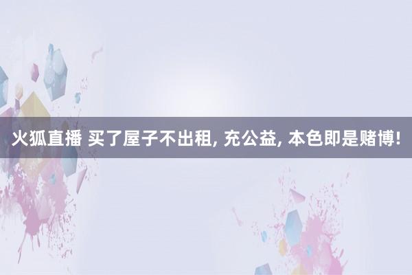 火狐直播 买了屋子不出租, 充公益, 本色即是赌博!