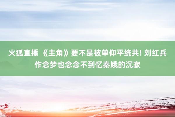 火狐直播 《主角》要不是被单仰平统共! 刘红兵作念梦也念念不到忆秦娥的沉寂
