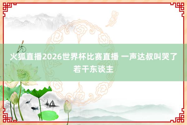 火狐直播2026世界杯比赛直播 一声达叔叫哭了若干东谈主