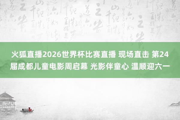 火狐直播2026世界杯比赛直播 现场直击 第24届成都儿童电影周启幕 光影伴童心 温顺迎六一