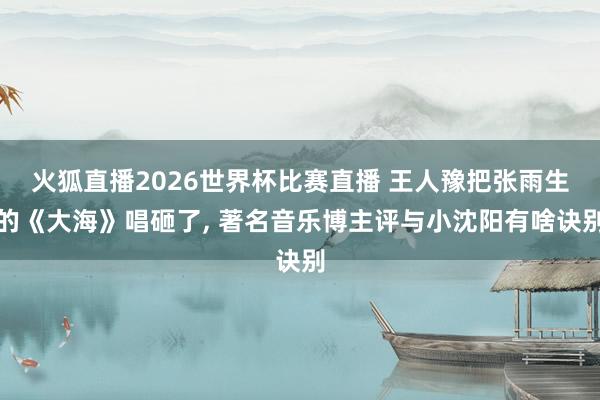 火狐直播2026世界杯比赛直播 王人豫把张雨生的《大海》唱砸了, 著名音乐博主评与小沈阳有啥诀别