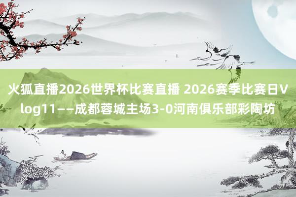 火狐直播2026世界杯比赛直播 2026赛季比赛日Vlog11——成都蓉城主场3-0河南俱乐部彩陶坊