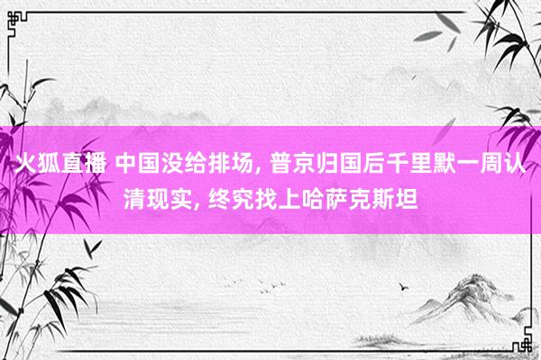 火狐直播 中国没给排场, 普京归国后千里默一周认清现实, 终究找上哈萨克斯坦