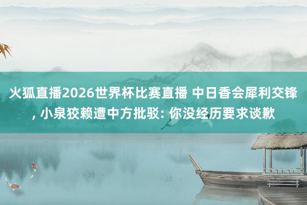 火狐直播2026世界杯比赛直播 中日香会犀利交锋, 小泉狡赖遭中方批驳: 你没经历要求谈歉