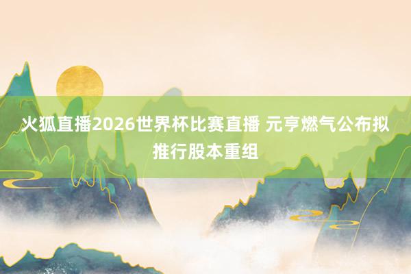 火狐直播2026世界杯比赛直播 元亨燃气公布拟推行股本重组