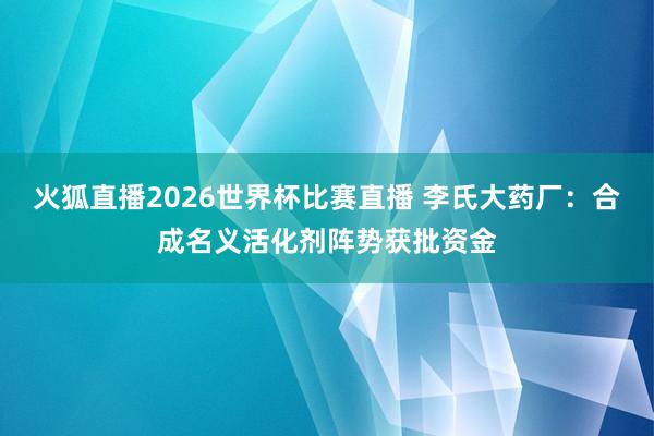 火狐直播2026世界杯比赛直播 李氏大药厂：合成名义活化剂阵势获批资金