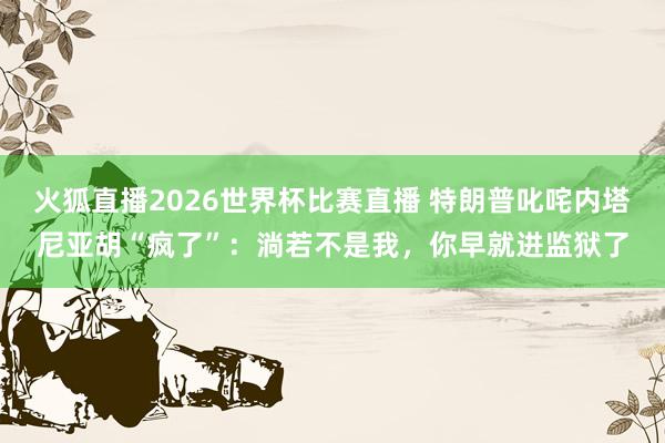 火狐直播2026世界杯比赛直播 特朗普叱咤内塔尼亚胡“疯了”：淌若不是我，你早就进监狱了