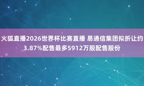 火狐直播2026世界杯比赛直播 易通信集团拟折让约3.87%配售最多5912万股配售股份