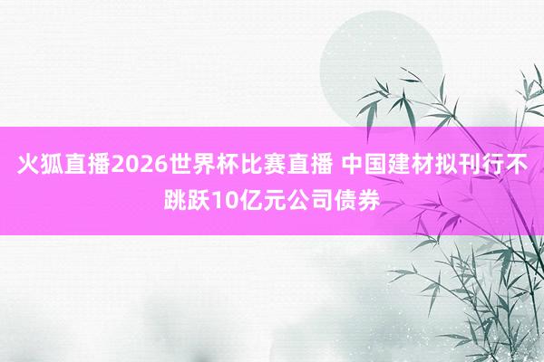 火狐直播2026世界杯比赛直播 中国建材拟刊行不跳跃10亿元公司债券
