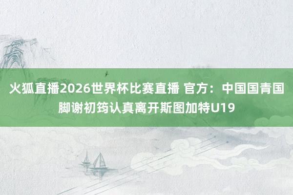 火狐直播2026世界杯比赛直播 官方：中国国青国脚谢初筠认真离开斯图加特U19