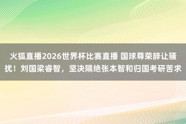 火狐直播2026世界杯比赛直播 国球尊荣辞让骚扰！刘国梁睿智，坚决隔绝张本智和归国考研苦求